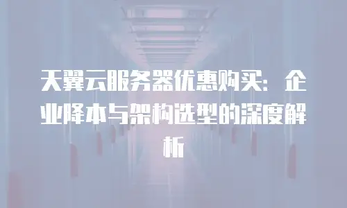 天翼云服务器优惠购买：企业降本与架构选型的深度解析