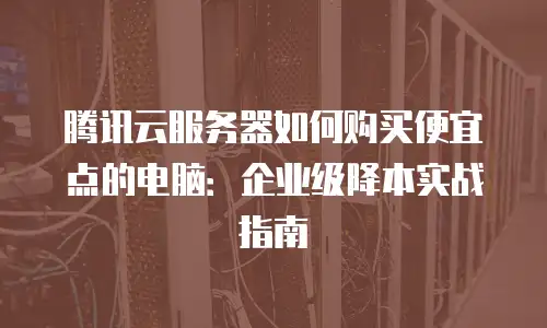 腾讯云服务器如何购买便宜点的电脑：企业级降本实战指南