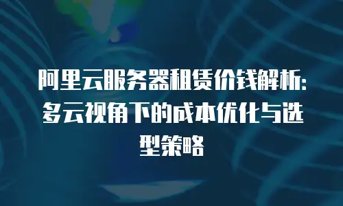 阿里云服务器租赁价钱解析：多云视角下的成本优化与选型策略