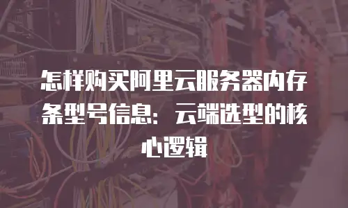 怎样购买阿里云服务器内存条型号信息：云端选型的核心逻辑