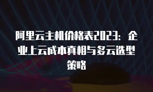 阿里云主机价格表2023：企业上云成本真相与多云选型策略