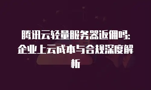 腾讯云轻量服务器返佣吗：企业上云成本与合规深度解析