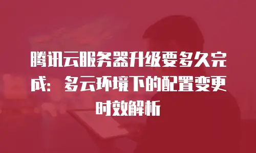 腾讯云服务器升级要多久完成：多云环境下的配置变更时效解析
