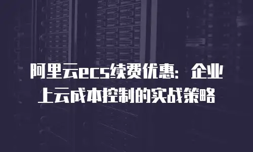 阿里云ecs续费优惠：企业上云成本控制的实战策略