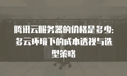 腾讯云服务器的价格是多少：多云环境下的成本透视与选型策略