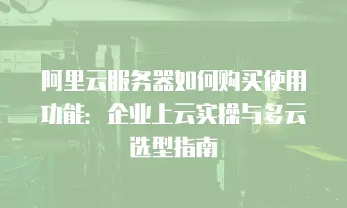 阿里云服务器如何购买使用功能：企业上云实操与多云选型指南