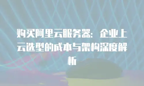 购买阿里云服务器：企业上云选型的成本与架构深度解析