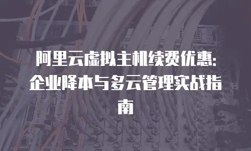 阿里云虚拟主机续费优惠：企业降本与多云管理实战指南