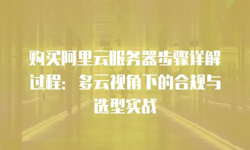 购买阿里云服务器步骤详解过程：多云视角下的合规与选型实战