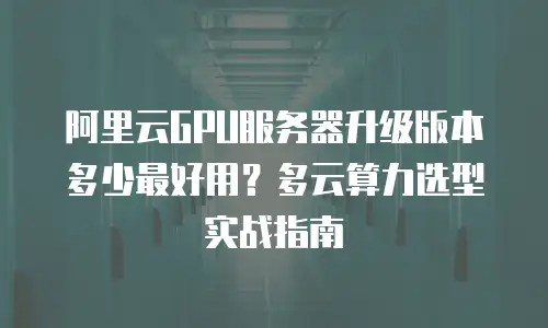 阿里云GPU服务器升级版本多少最好用？多云算力选型实战指南