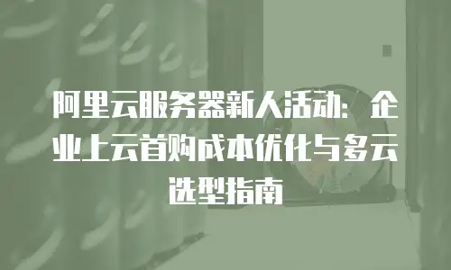 阿里云服务器新人活动：企业上云首购成本优化与多云选型指南