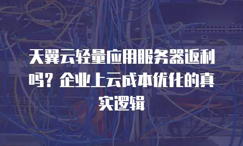 天翼云轻量应用服务器返利吗？企业上云成本优化的真实逻辑