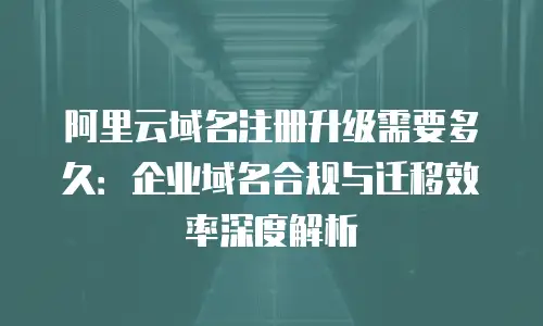 阿里云域名注册升级需要多久：企业域名合规与迁移效率深度解析