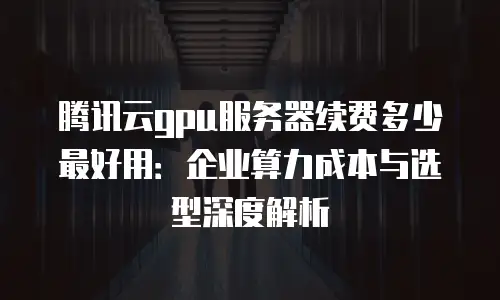 腾讯云gpu服务器续费多少最好用：企业算力成本与选型深度解析