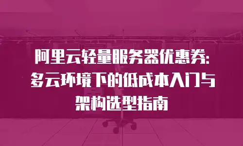 阿里云轻量服务器优惠券：多云环境下的低成本入门与架构选型指南