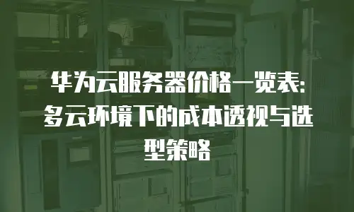华为云服务器价格一览表：多云环境下的成本透视与选型策略