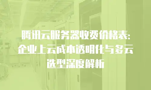 腾讯云服务器收费价格表：企业上云成本透明化与多云选型深度解析
