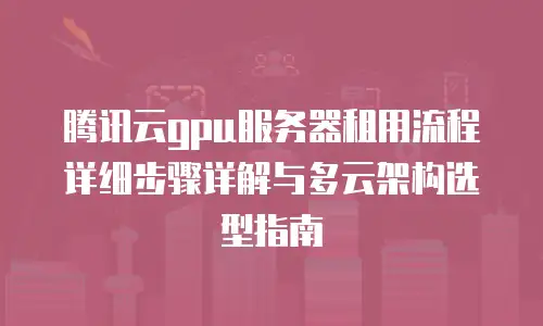 腾讯云gpu服务器租用流程详细步骤详解与多云架构选型指南