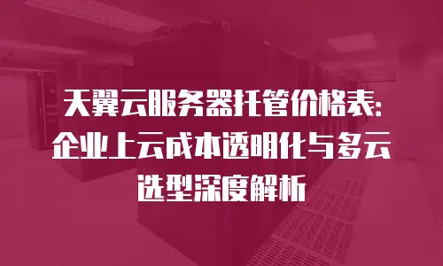 天翼云服务器托管价格表：企业上云成本透明化与多云选型深度解析