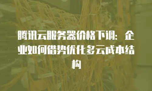 腾讯云服务器价格下调：企业如何借势优化多云成本结构