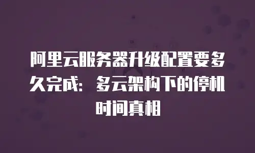 阿里云服务器升级配置要多久完成：多云架构下的停机时间真相