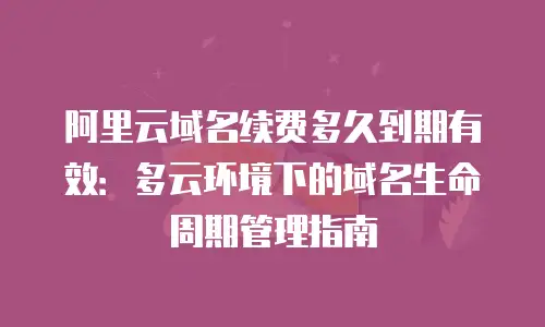 阿里云域名续费多久到期有效：多云环境下的域名生命周期管理指南