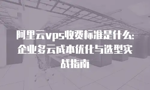 阿里云vps收费标准是什么：企业多云成本优化与选型实战指南