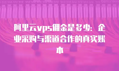 阿里云vps佣金是多少：企业采购与渠道合作的真实账本