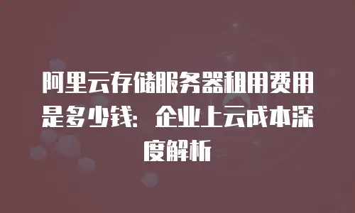 阿里云存储服务器租用费用是多少钱：企业上云成本深度解析