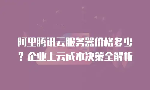 阿里腾讯云服务器价格多少？企业上云成本决策全解析