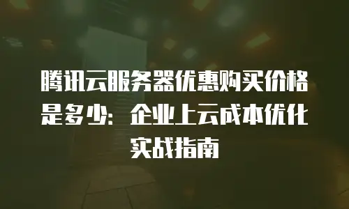 腾讯云服务器优惠购买价格是多少：企业上云成本优化实战指南