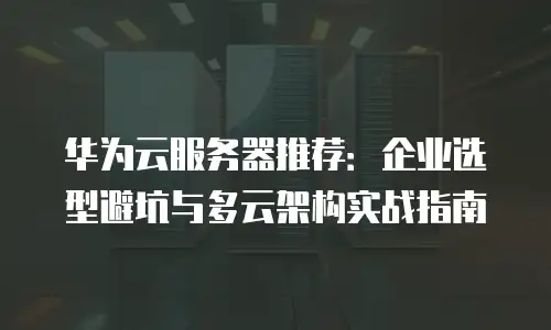 华为云服务器推荐：企业选型避坑与多云架构实战指南