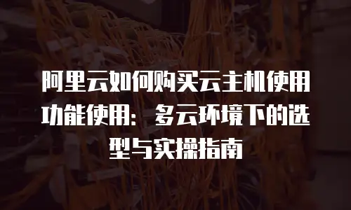 阿里云如何购买云主机使用功能使用：多云环境下的选型与实操指南