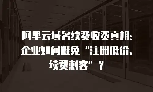 阿里云域名续费收费真相：企业如何避免&ldquo;注册低价、续费刺客&rdquo;？