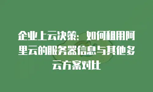 企业上云决策：如何租用阿里云的服务器信息与其他多云方案对比