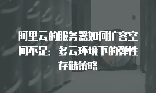 阿里云的服务器如何扩容空间不足：多云环境下的弹性存储策略