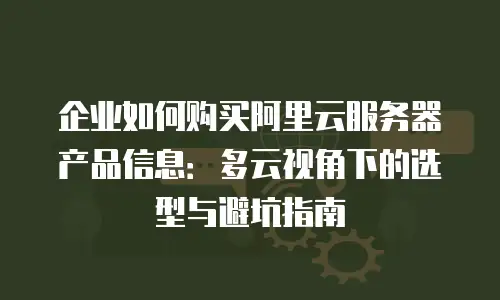 企业如何购买阿里云服务器产品信息：多云视角下的选型与避坑指南