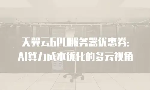 天翼云GPU服务器优惠券：AI算力成本优化的多云视角