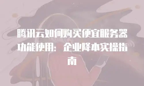 腾讯云如何购买便宜服务器功能使用：企业降本实操指南