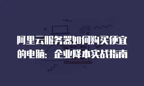 阿里云服务器如何购买便宜的电脑：企业降本实战指南