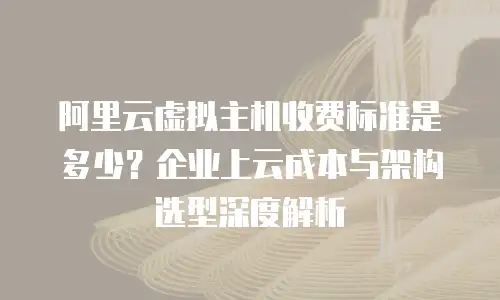 阿里云虚拟主机收费标准是多少？企业上云成本与架构选型深度解析