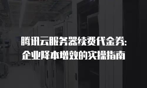 腾讯云服务器续费代金券：企业降本增效的实操指南
