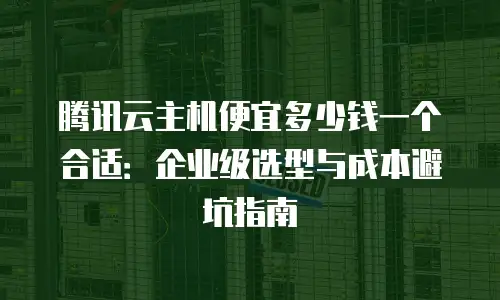 腾讯云主机便宜多少钱一个合适：企业级选型与成本避坑指南