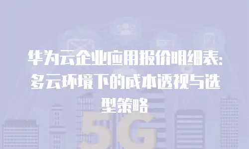 华为云企业应用报价明细表：多云环境下的成本透视与选型策略