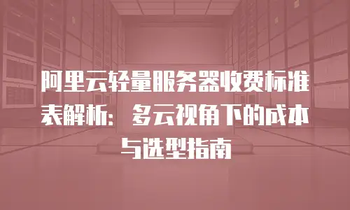 阿里云轻量服务器收费标准表解析：多云视角下的成本与选型指南