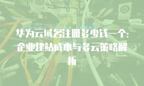 华为云域名注册多少钱一个：企业建站成本与多云策略解析
