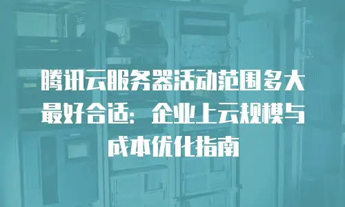 腾讯云服务器活动范围多大最好合适：企业上云规模与成本优化指南