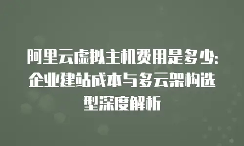 阿里云虚拟主机费用是多少：企业建站成本与多云架构选型深度解析