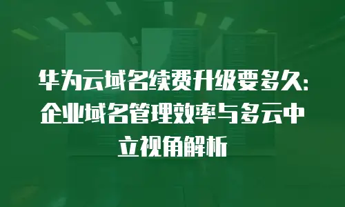 华为云域名续费升级要多久：企业域名管理效率与多云中立视角解析