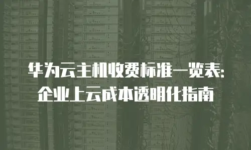 华为云主机收费标准一览表：企业上云成本透明化指南